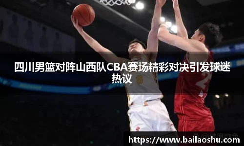 四川男篮对阵山西队CBA赛场精彩对决引发球迷热议