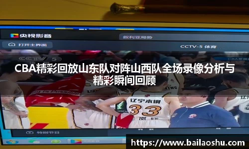 CBA精彩回放山东队对阵山西队全场录像分析与精彩瞬间回顾