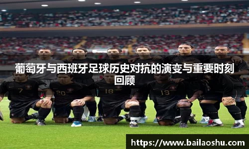 葡萄牙与西班牙足球历史对抗的演变与重要时刻回顾