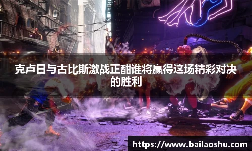 克卢日与古比斯激战正酣谁将赢得这场精彩对决的胜利