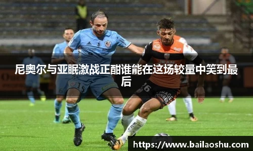 尼奥尔与亚眠激战正酣谁能在这场较量中笑到最后